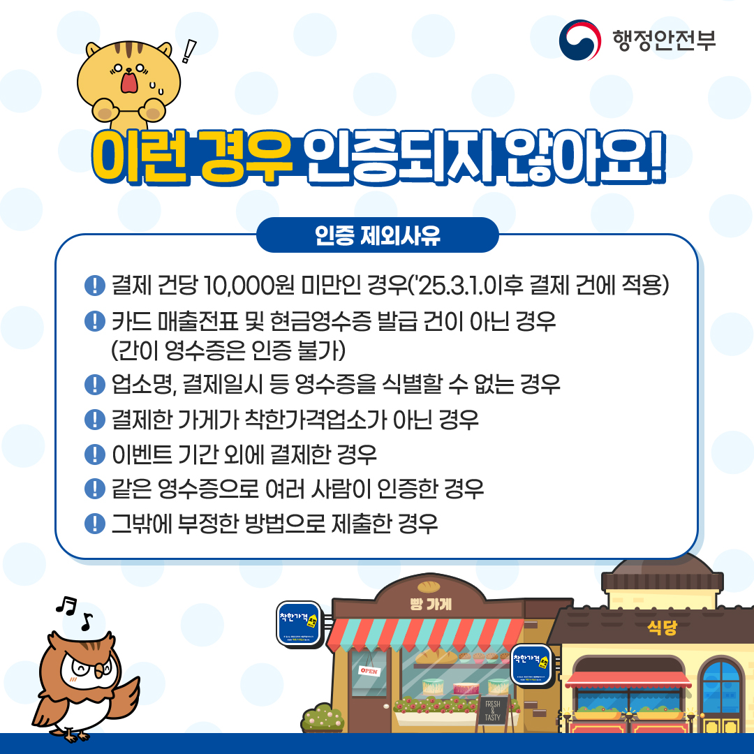 이런 경우 인증되지 않아요 결제 건당 10,000원 미만인 경우('25.3.1. 이후 결제건에 적용), 카드매출전표 및 현금영수증 발급건이 아닌 경우(간이영수증은 인증불가), 가게명, 결제일시 등 영수증을 식별할 수 없는 경우, 결제한 가게가 착한가격업소가 아닌 경우, 이벤트 기간 외에 결제한 경우, 같은 영수증으로 여러 사람이 인증한 경우, 그 밖에 부정한 방법으로 제출한 경우